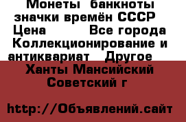 Монеты, банкноты,значки времён СССР › Цена ­ 200 - Все города Коллекционирование и антиквариат » Другое   . Ханты-Мансийский,Советский г.